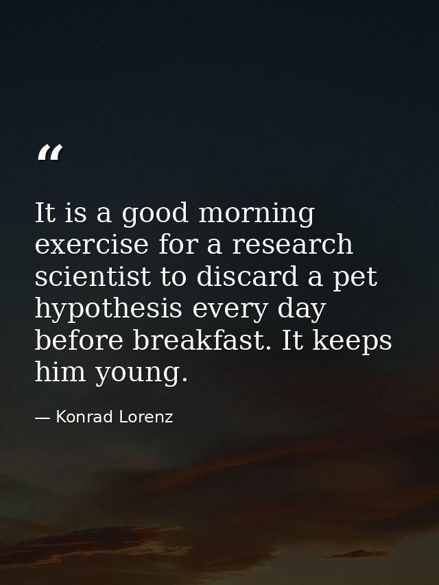 It is a good morning exercise for a research scientist to discard a pet hypothesis every day before breakfast. It keeps  — Konrad Lorenz