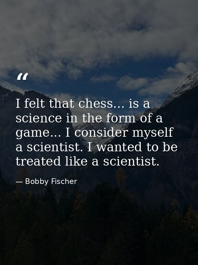 I felt that chess... is a science in the form of a game... I consider myself a scientist. I wanted to be treated like a  — Bobby Fischer