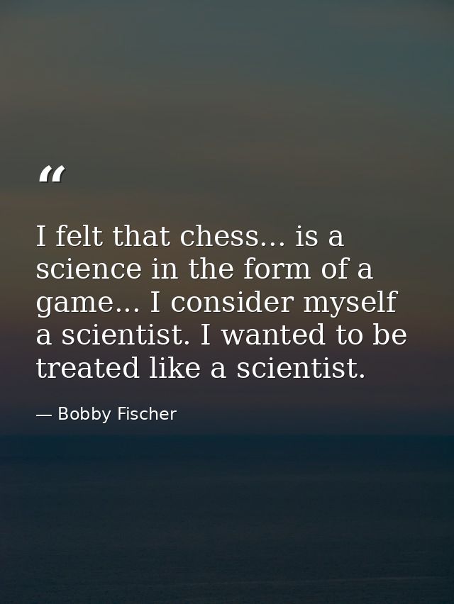 I felt that chess... is a science in the form of a game... I consider myself a scientist. I wanted to be treated like a  — Bobby Fischer