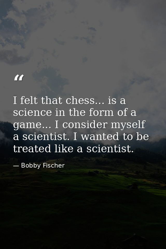 I felt that chess... is a science in the form of a game... I consider myself a scientist. I wanted to be treated like a  — Bobby Fischer