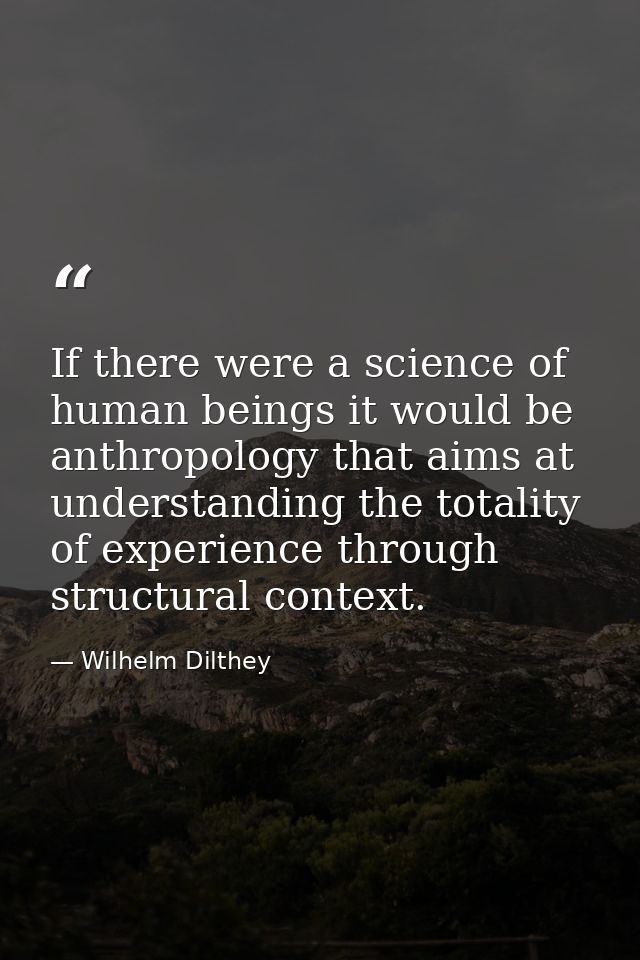 If there were a science of human beings it would be anthropology that aims at understanding the totality of experience t — Wilhelm Dilthey