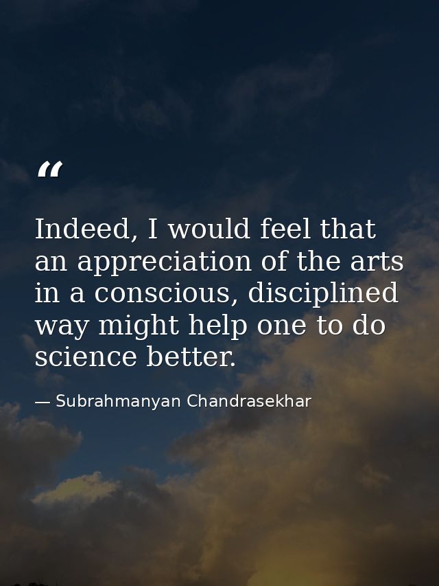 Indeed, I would feel that an appreciation of the arts in a conscious, disciplined way might help one to do science bette — Subrahmanyan Chandrasekhar