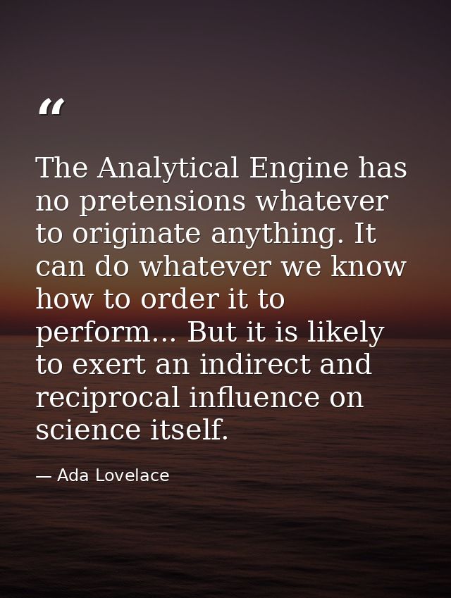 The Analytical Engine has no pretensions whatever to originate anything. It can do whatever we know how to order it to p — Ada Lovelace