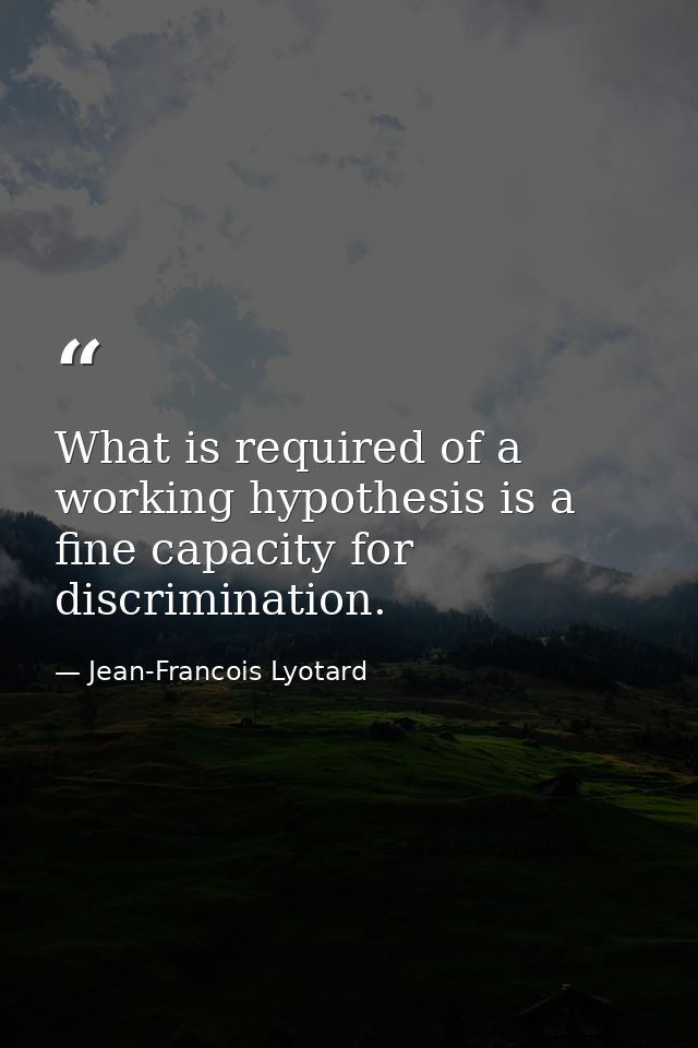 What is required of a working hypothesis is a fine capacity for discrimination. — Jean-Francois Lyotard