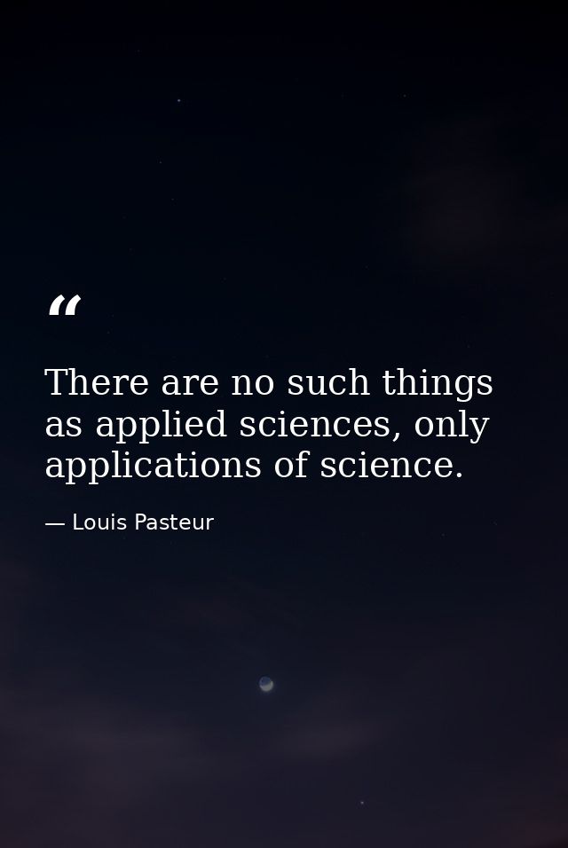 There are no such things as applied sciences, only applications of science. — Louis Pasteur