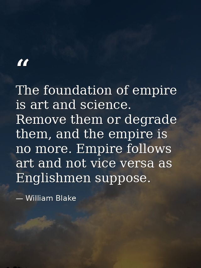 The foundation of empire is art and science. Remove them or degrade them, and the empire is no more. Empire follows art  — William Blake