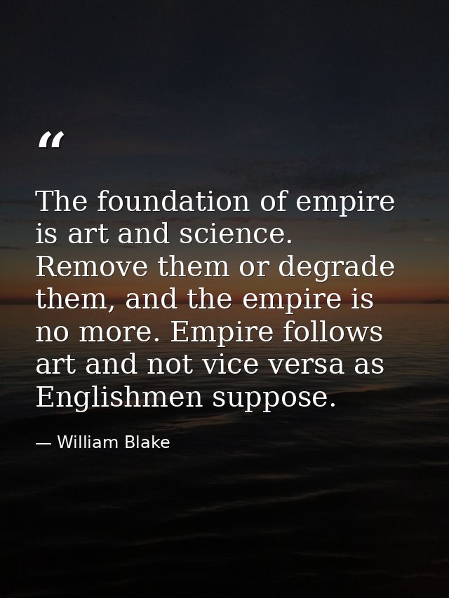 The foundation of empire is art and science. Remove them or degrade them, and the empire is no more. Empire follows art  — William Blake