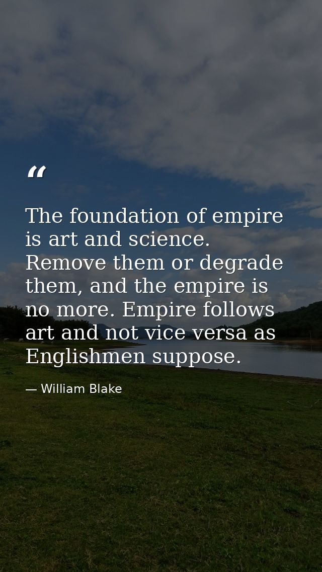 The foundation of empire is art and science. Remove them or degrade them, and the empire is no more. Empire follows art  — William Blake