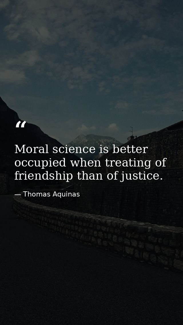 Moral science is better occupied when treating of friendship than of justice. — Thomas Aquinas