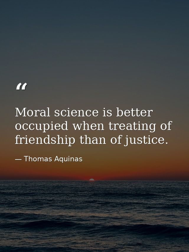 Moral science is better occupied when treating of friendship than of justice. — Thomas Aquinas