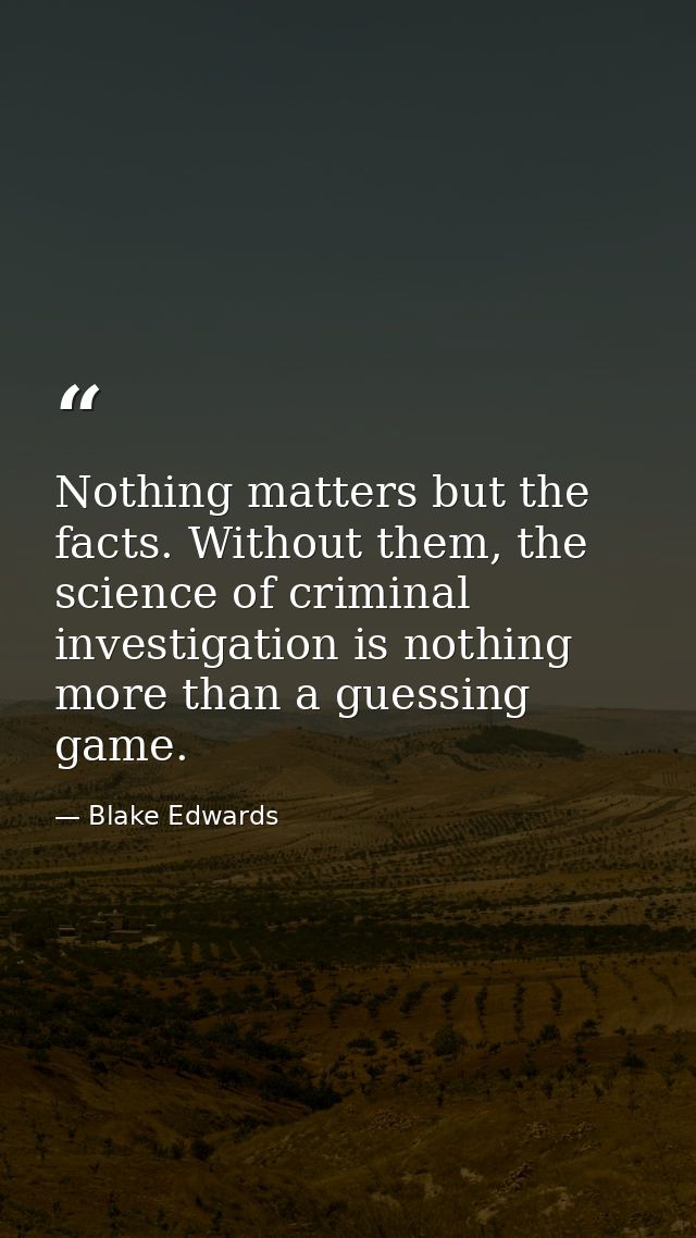 Nothing matters but the facts. Without them, the science of criminal investigation is nothing more than a guessing game. — Blake Edwards