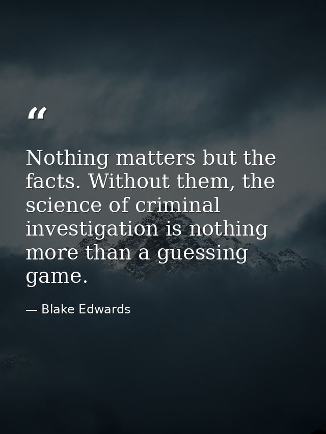 Nothing matters but the facts. Without them, the science of criminal investigation is nothing more than a guessing game. — Blake Edwards