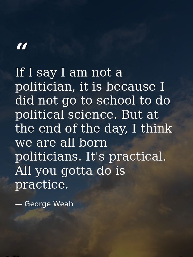 If I say I am not a politician, it is because I did not go to school to do political science. But at the end of the day, — George Weah