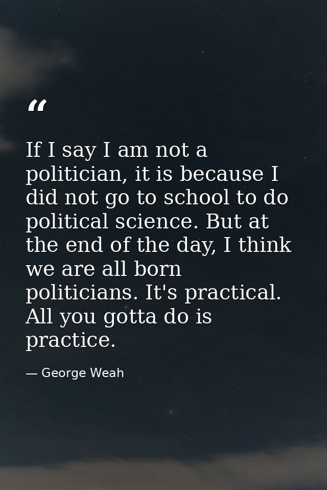 If I say I am not a politician, it is because I did not go to school to do political science. But at the end of the day, — George Weah