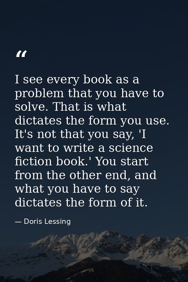 I see every book as a problem that you have to solve. That is what dictates the form you use. It's not that you say, 'I  — Doris Lessing