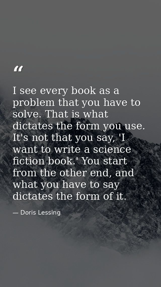 I see every book as a problem that you have to solve. That is what dictates the form you use. It's not that you say, 'I  — Doris Lessing