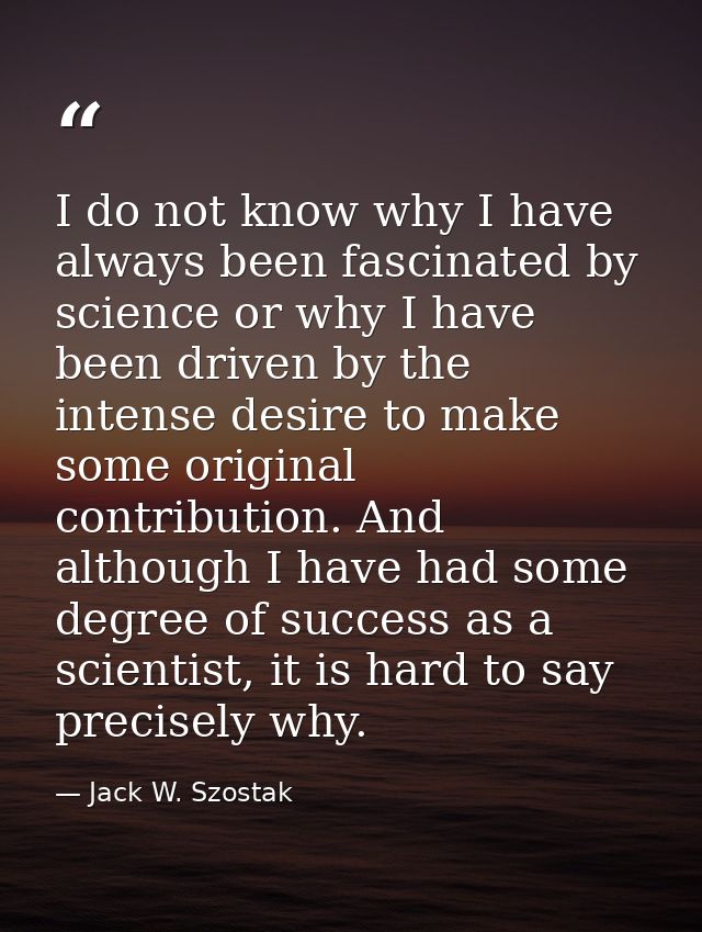 I do not know why I have always been fascinated by science or why I have been driven by the intense desire to make some  — Jack W. Szostak