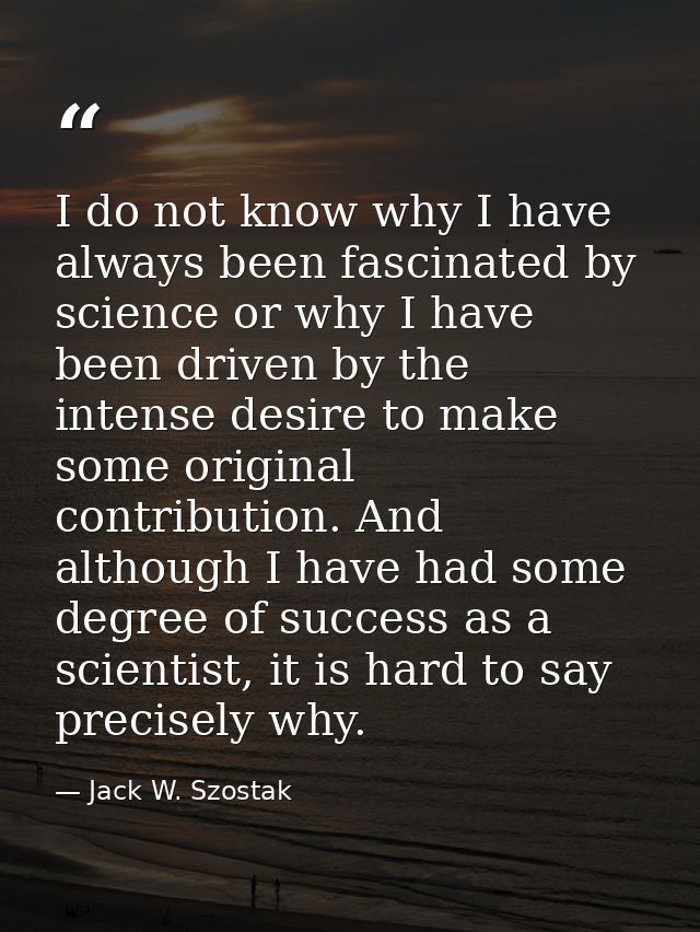 I do not know why I have always been fascinated by science or why I have been driven by the intense desire to make some  — Jack W. Szostak