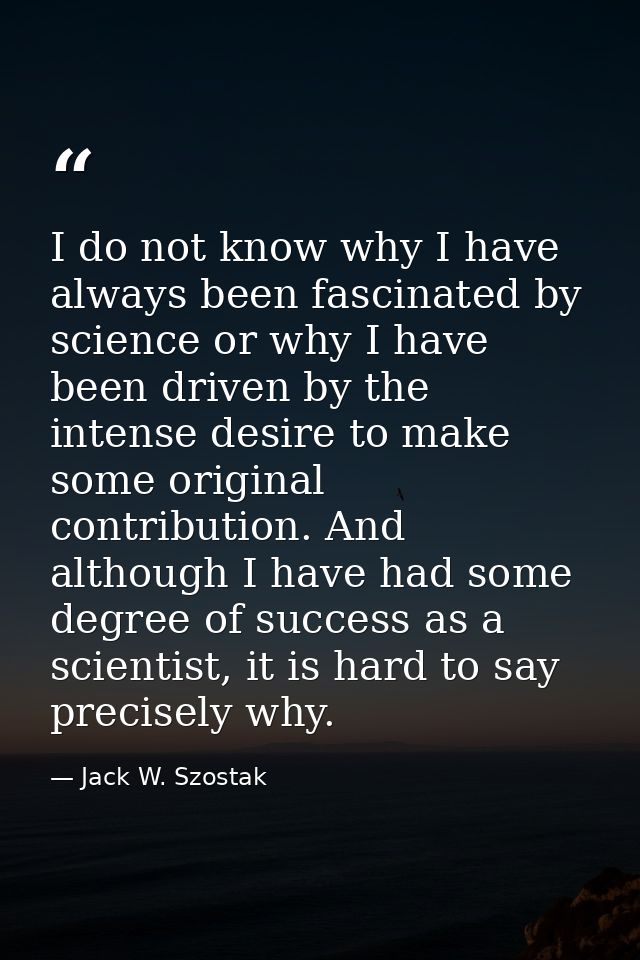 I do not know why I have always been fascinated by science or why I have been driven by the intense desire to make some  — Jack W. Szostak