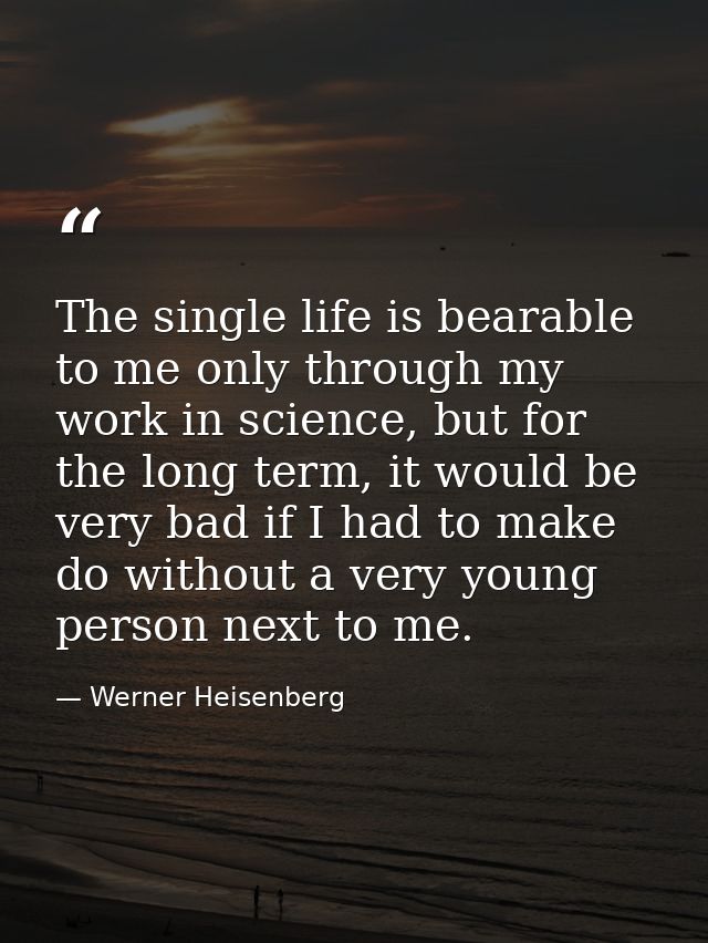 The single life is bearable to me only through my work in science, but for the long term, it would be very bad if I had  — Werner Heisenberg