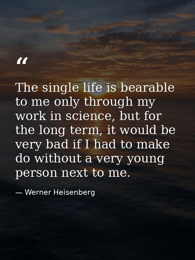 The single life is bearable to me only through my work in science, but for the long term, it would be very bad if I had  — Werner Heisenberg