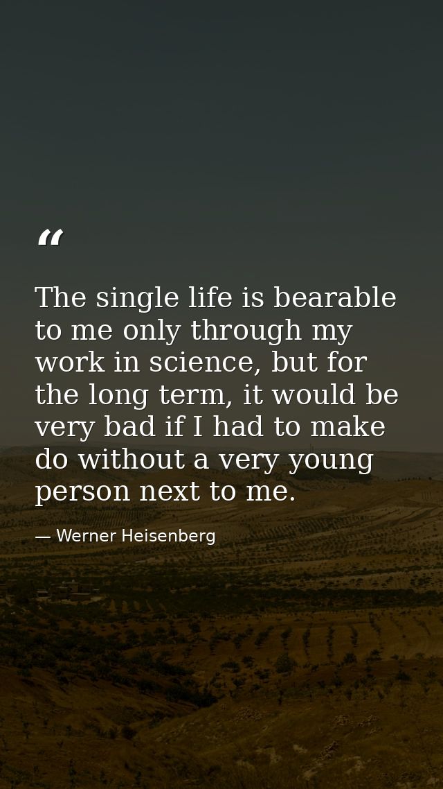 The single life is bearable to me only through my work in science, but for the long term, it would be very bad if I had  — Werner Heisenberg