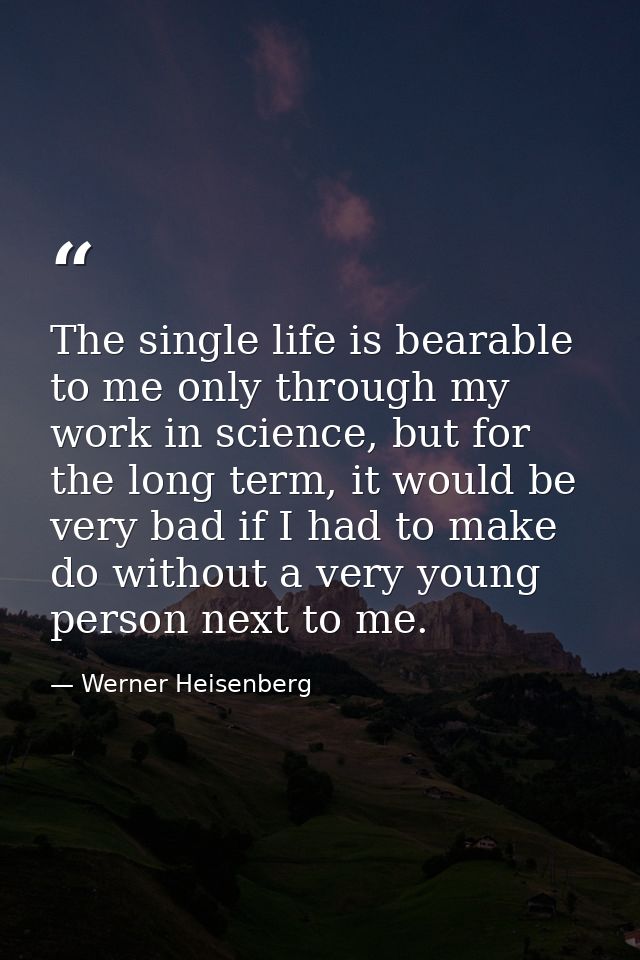 The single life is bearable to me only through my work in science, but for the long term, it would be very bad if I had  — Werner Heisenberg