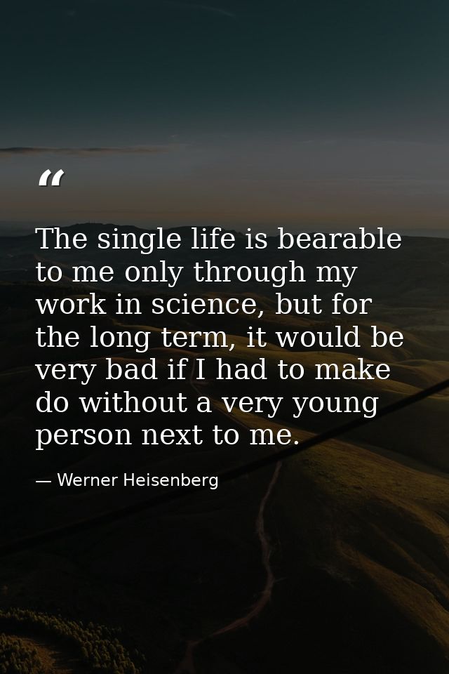 The single life is bearable to me only through my work in science, but for the long term, it would be very bad if I had  — Werner Heisenberg