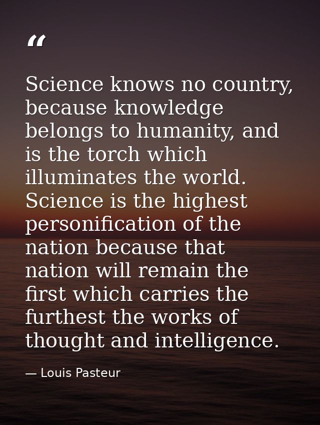 Science knows no country, because knowledge belongs to humanity, and is the torch which illuminates the world. Science i — Louis Pasteur
