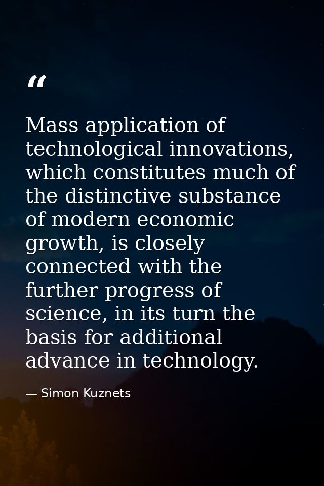 Mass application of technological innovations, which constitutes much of the distinctive substance of modern economic gr — Simon Kuznets