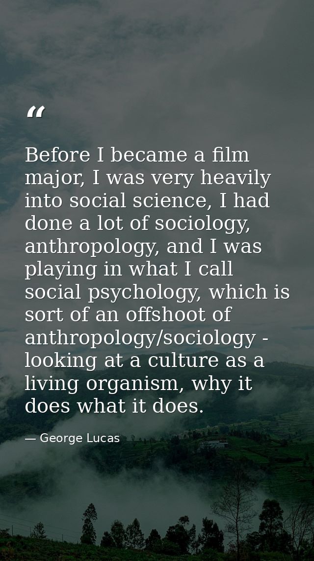 Before I became a film major, I was very heavily into social science, I had done a lot of sociology, anthropology, and I — George Lucas