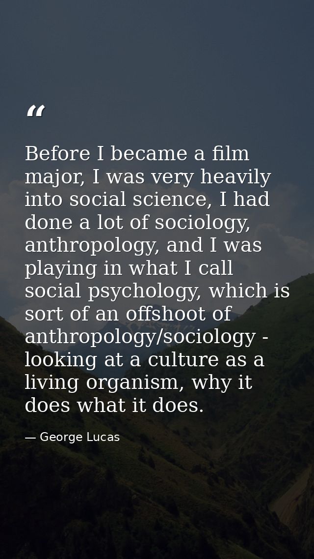 Before I became a film major, I was very heavily into social science, I had done a lot of sociology, anthropology, and I — George Lucas