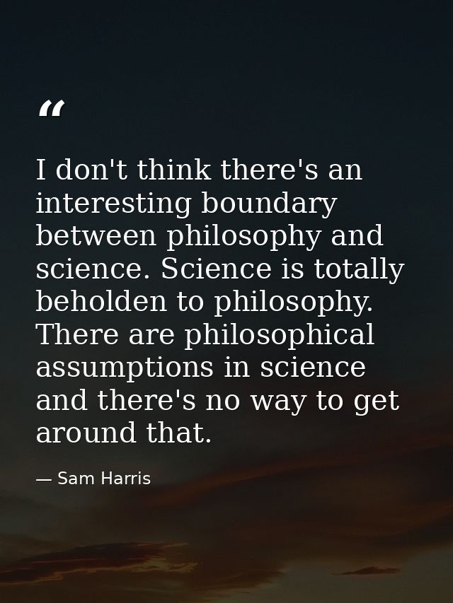 I don't think there's an interesting boundary between philosophy and science. Science is totally beholden to philosophy. — Sam Harris