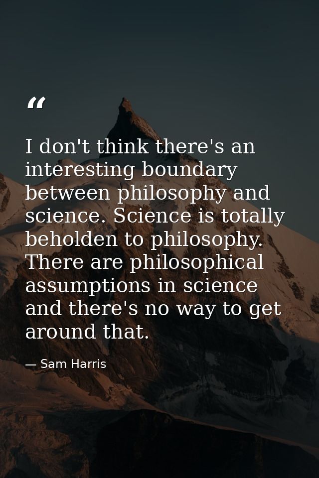 I don't think there's an interesting boundary between philosophy and science. Science is totally beholden to philosophy. — Sam Harris