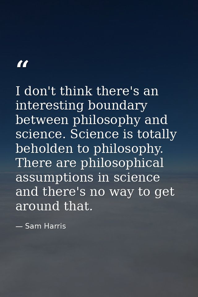 I don't think there's an interesting boundary between philosophy and science. Science is totally beholden to philosophy. — Sam Harris