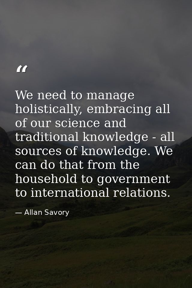 We need to manage holistically, embracing all of our science and traditional knowledge - all sources of knowledge. We ca — Allan Savory