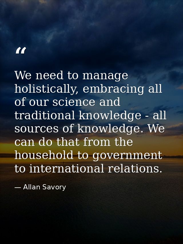 We need to manage holistically, embracing all of our science and traditional knowledge - all sources of knowledge. We ca — Allan Savory