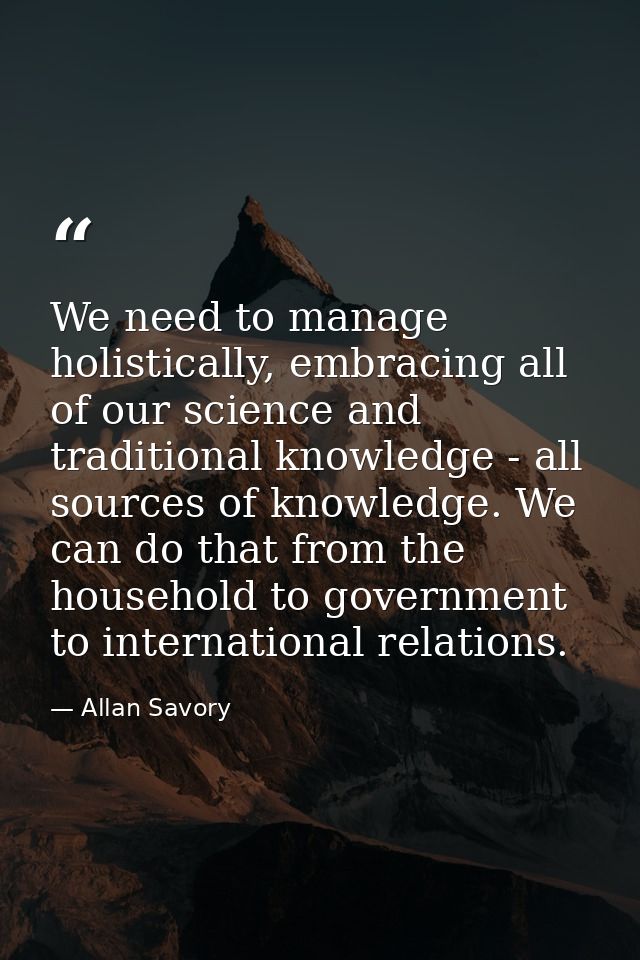 We need to manage holistically, embracing all of our science and traditional knowledge - all sources of knowledge. We ca — Allan Savory