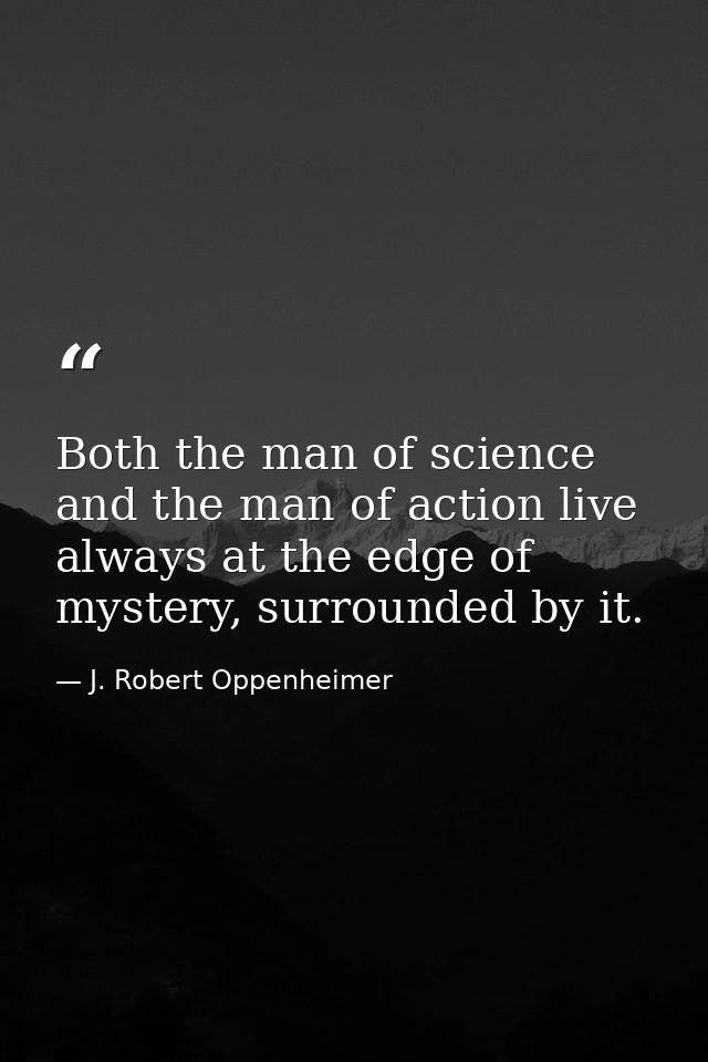 Both the man of science and the man of action live always at the edge of mystery, surrounded by it. — J. Robert Oppenheimer