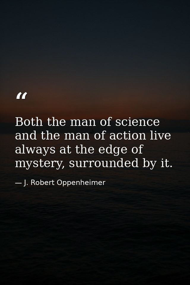 Both the man of science and the man of action live always at the edge of mystery, surrounded by it. — J. Robert Oppenheimer