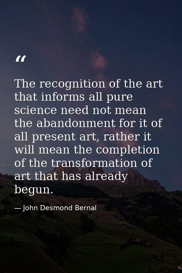 The recognition of the art that informs all pure science need not mean the abandonment for it of all present art, rather — John Desmond Bernal