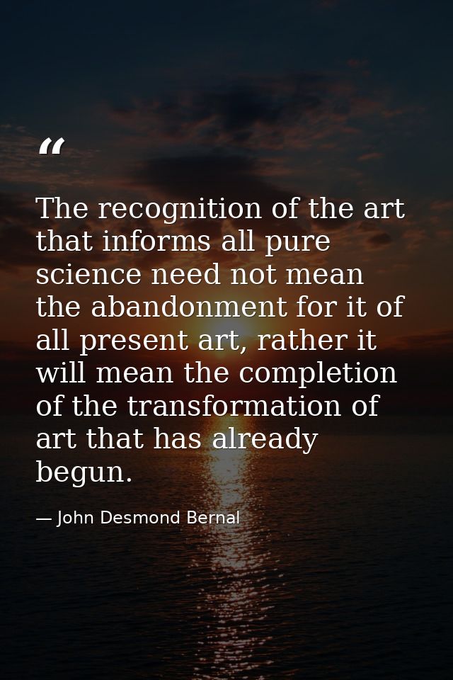 The recognition of the art that informs all pure science need not mean the abandonment for it of all present art, rather — John Desmond Bernal