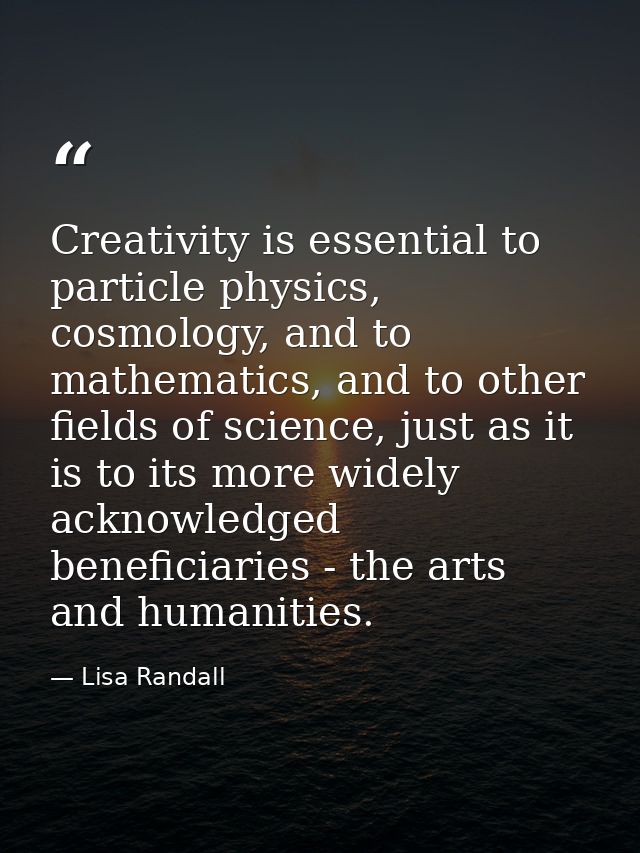 Creativity is essential to particle physics, cosmology, and to mathematics, and to other fields of science, just as it i — Lisa Randall