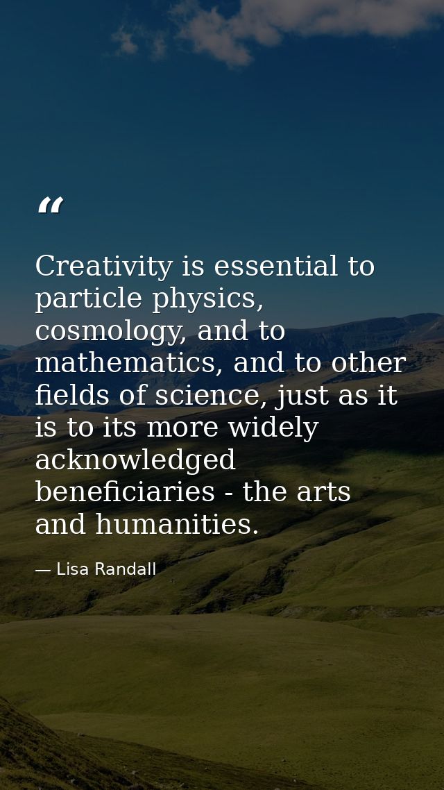Creativity is essential to particle physics, cosmology, and to mathematics, and to other fields of science, just as it i — Lisa Randall