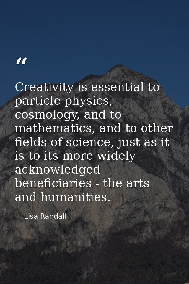 Creativity is essential to particle physics, cosmology, and to mathematics, and to other fields of science, just as it i — Lisa Randall