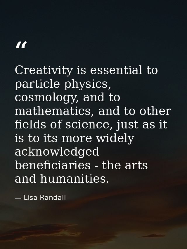 Creativity is essential to particle physics, cosmology, and to mathematics, and to other fields of science, just as it i — Lisa Randall
