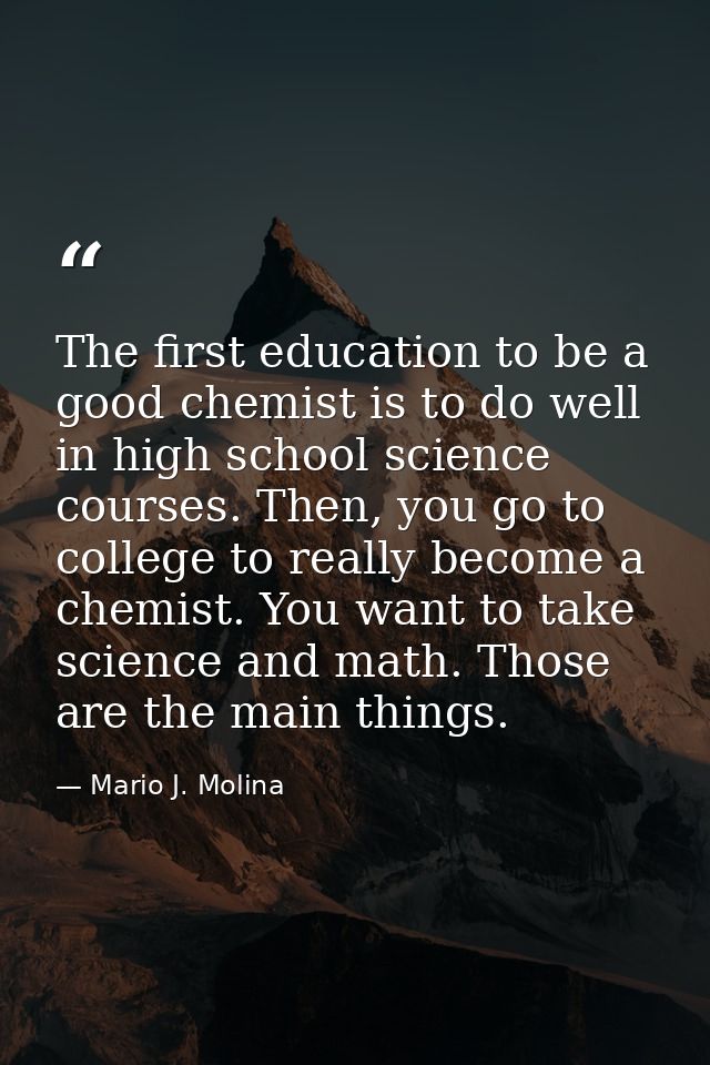 The first education to be a good chemist is to do well in high school science courses. Then, you go to college to really — Mario J. Molina