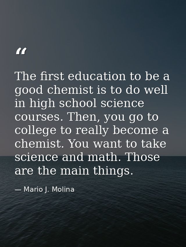 The first education to be a good chemist is to do well in high school science courses. Then, you go to college to really — Mario J. Molina