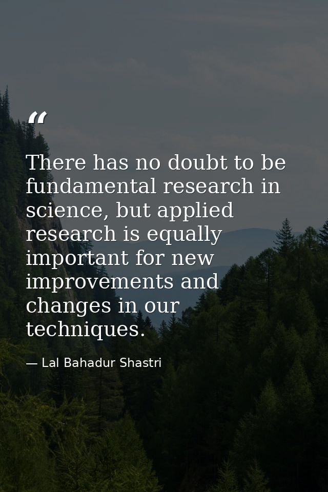 There has no doubt to be fundamental research in science, but applied research is equally important for new improvements — Lal Bahadur Shastri
