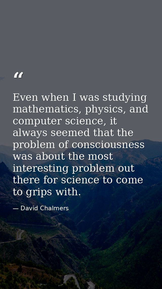 Even when I was studying mathematics, physics, and computer science, it always seemed that the problem of consciousness  — David Chalmers